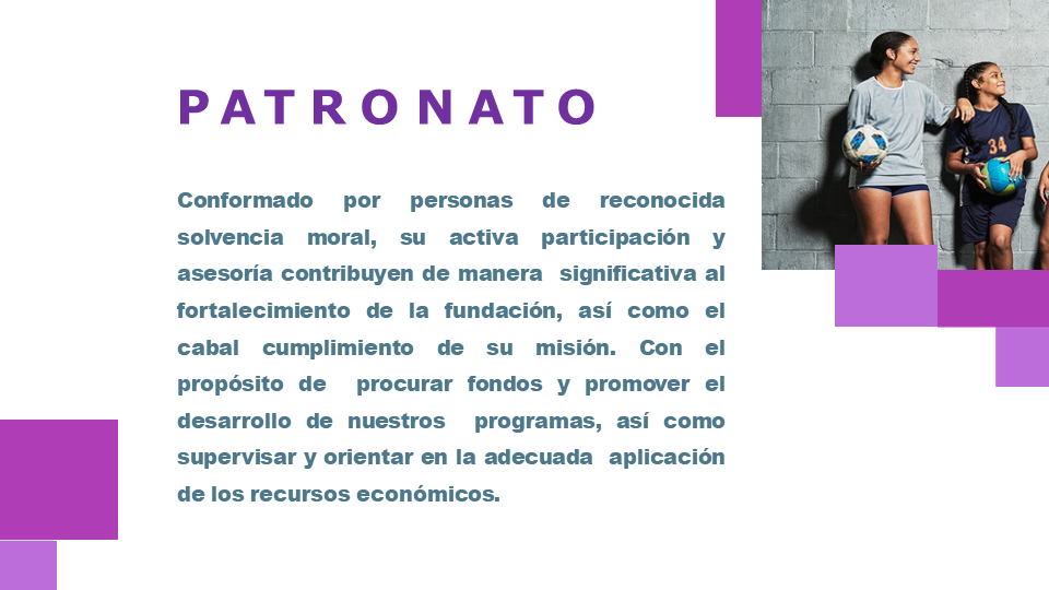 Patronato: Conformado por personas de reconocida solvencia moral, su activa participación y asesoría contribuyen de manera  significativa al fortalecimiento de la fundación, así como el  cabal cumplimiento de su misión. Con el propósito de  recaudar fondos y promover el desarrollo de nuestros  programas, así como supervisar y orientar en la adecuada  aplicación de los recursos económicos.