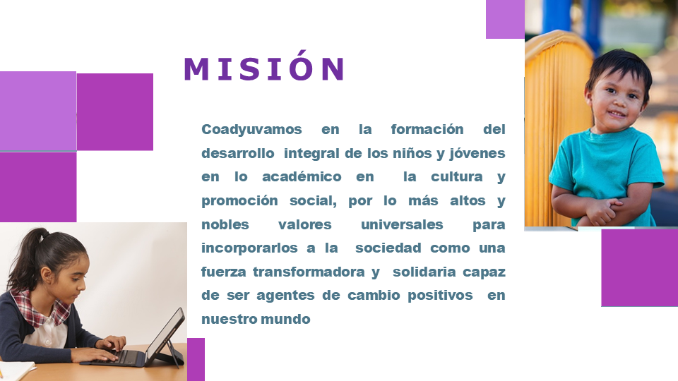 Misión: Coadyuvamos a la formación del desarrollo  integral de los niños y jóvenes en lo académico en  la cultura y promoción social, por lo más altos y  nobles valores universales para incorporarlos a la  sociedad como una fuerza transformadora y  solidaria capaz de ser agentes de cambio positivos  en nuestro mundo