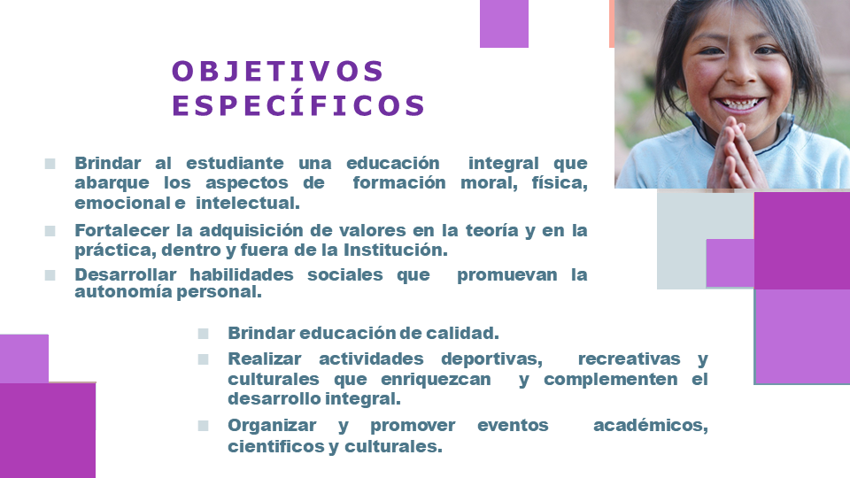 Objetivos especificos: Brindar al estudiante una educación  integral que abarque los aspectos de  formación moral, física, emocional e  intelectual. Fortalecer la adquisición de valores y en  la práctica de los y mismas dentro y  fuera de la Institución. Desarrollar habilidades sociales que  promuevan la autonomía personal. Brindar educación de calidad. Realizar actividades deportivas ,  recreativas y culturales que enriquezcan  y complementen el desarrollo integral. Organizar y promover eventos  académicos , cientificos y culturales.